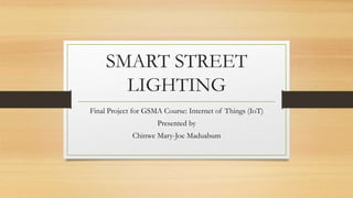 SMART STREET
LIGHTING
Final Project for GSMA Course: Internet of Things (IoT)
Presented by
Chinwe Mary-Joe Maduabum
 