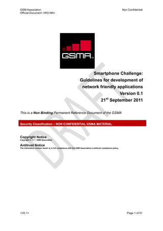 GSM Association                                                                                                 Non Confidential
Official Document <WG.NN>




                                                                                Smartphone Challenge:
                                                                 Guidelines for development of
                                                                    network friendly applications
                                                                                                               Version 0.1
                                                                                        21st September 2011

This is a Non Binding Permanent Reference Document of the GSMA
.
Security Classification – NON CONFIDENTIAL GSMA MATERIAL



Copyright Notice
Copyright © 2011 GSM Association

Antitrust Notice
The information contain herein is in full compliance with the GSM Association’s antitrust compliance policy.




<V0.1>                                                                                                             Page 1 of 61
 