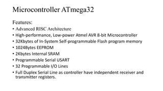 Microcontroller ATmega32
Features:
• Advanced RISC Architecture
• High-performance, Low-power Atmel AVR 8-bit Microcontroller
• 32Kbytes of In-System Self-programmable Flash program memory
• 1024Bytes EEPROM
• 2Kbytes Internal SRAM
• Programmable Serial USART
• 32 Programmable I/O Lines
• Full Duplex Serial Line as controller have independent receiver and
transmitter registers.
 
