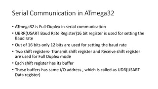 Serial Communication in ATmega32
• ATmega32 is Full-Duplex in serial communication
• UBRR(USART Baud Rate Register)16 bit register is used for setting the
Baud rate
• Out of 16 bits only 12 bits are used for setting the baud rate
• Two shift registers- Transmit shift register and Receive shift register
are used for Full Duplex mode
• Each shift register has its buffer
• These buffers has same I/O address , which is called as UDR(USART
Data register)
 