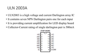 ULN 2003A
• ULN2003 is a high voltage and current Darlington array IC
• It contains seven NPN Darlington pairs one for each input
• It is providing current amplification for LED display board
• Collector-Current rating of single darlington pair is 500mA
 