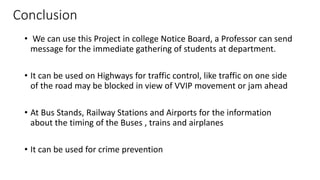 Conclusion
• We can use this Project in college Notice Board, a Professor can send
message for the immediate gathering of students at department.
• It can be used on Highways for traffic control, like traffic on one side
of the road may be blocked in view of VVIP movement or jam ahead
• At Bus Stands, Railway Stations and Airports for the information
about the timing of the Buses , trains and airplanes
• It can be used for crime prevention
 