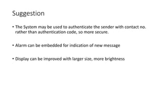 Suggestion
• The System may be used to authenticate the sender with contact no.
rather than authentication code, so more secure.
• Alarm can be embedded for indication of new message
• Display can be improved with larger size, more brightness
 