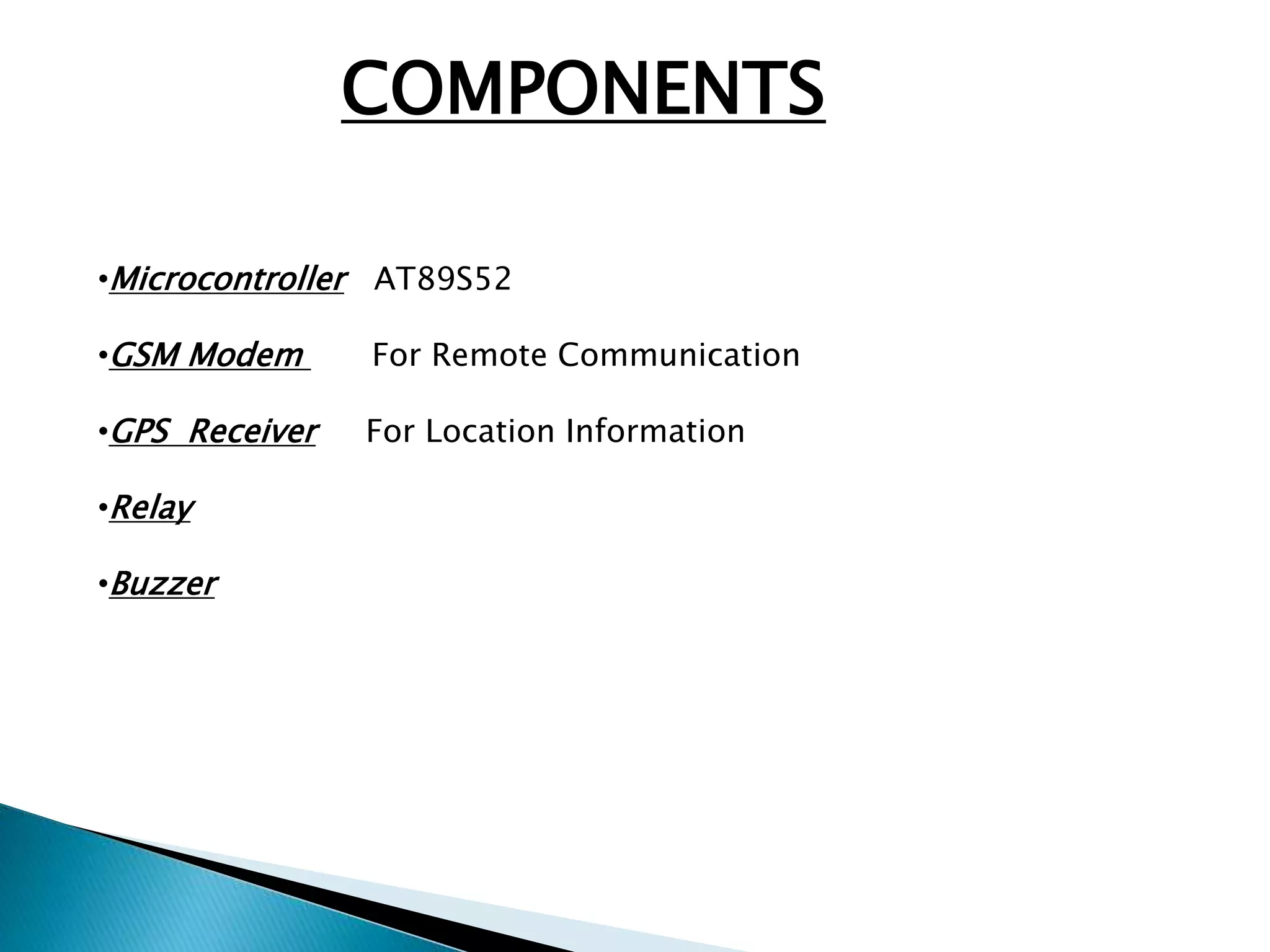 COMPONENTS 
•Microcontroller AT89S52 
•GSM Modem For Remote Communication 
•GPS Receiver For Location Information 
•Relay 
•Buzzer 
 