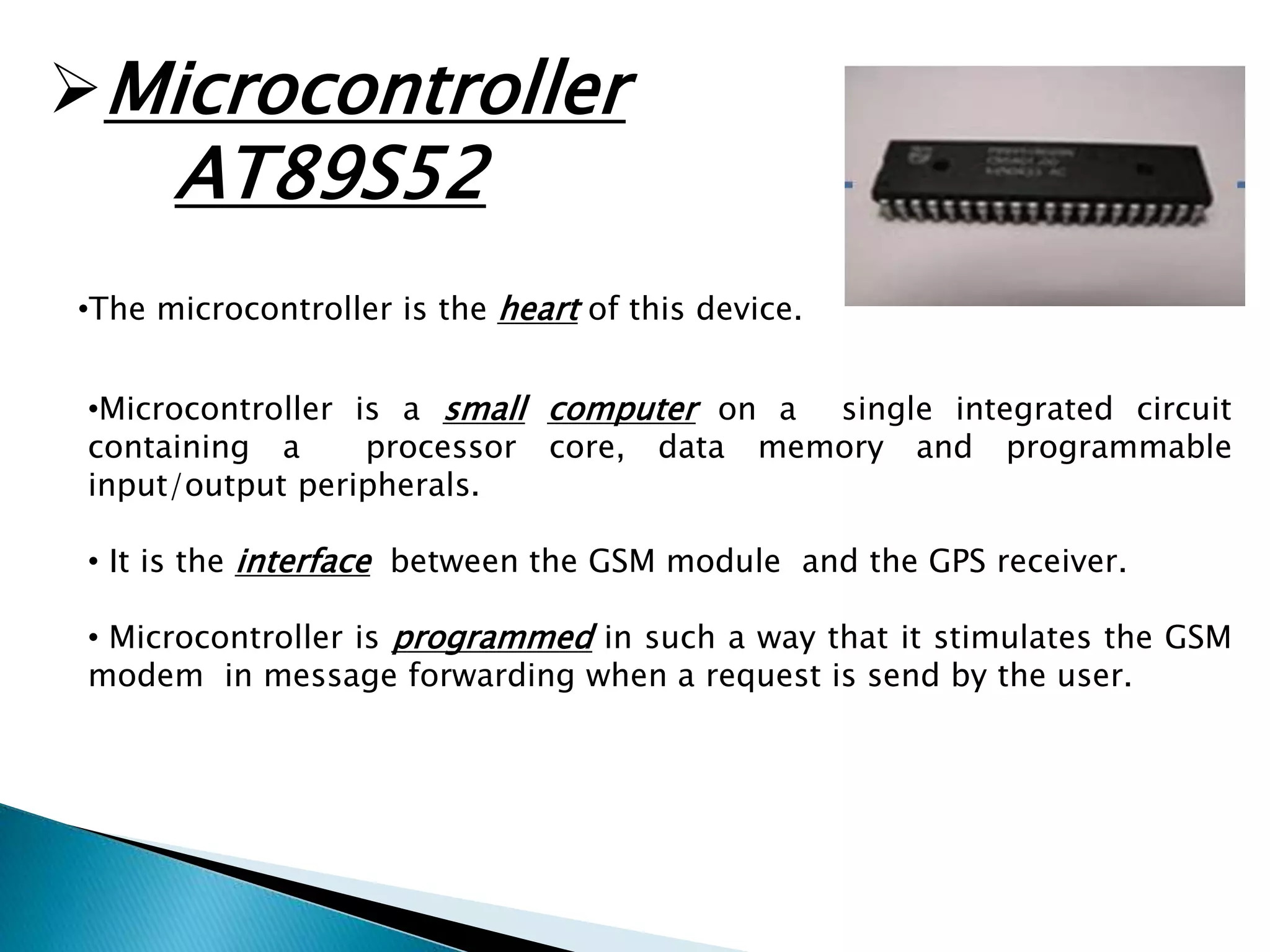 Microcontroller 
AT89S52 
•The microcontroller is the heart of this device. 
•Microcontroller is a small computer on a single integrated circuit 
containing a processor core, data memory and programmable 
input/output peripherals. 
• It is the interface between the GSM module and the GPS receiver. 
• Microcontroller is programmed in such a way that it stimulates the GSM 
modem in message forwarding when a request is send by the user. 
 
