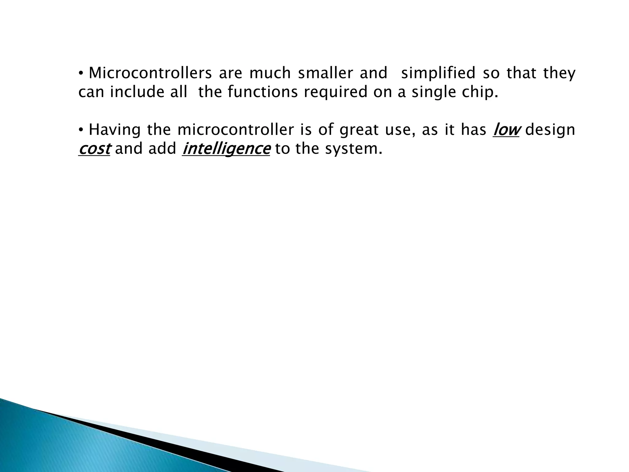 • Microcontrollers are much smaller and simplified so that they 
can include all the functions required on a single chip. 
• Having the microcontroller is of great use, as it has low design 
cost and add intelligence to the system. 
 