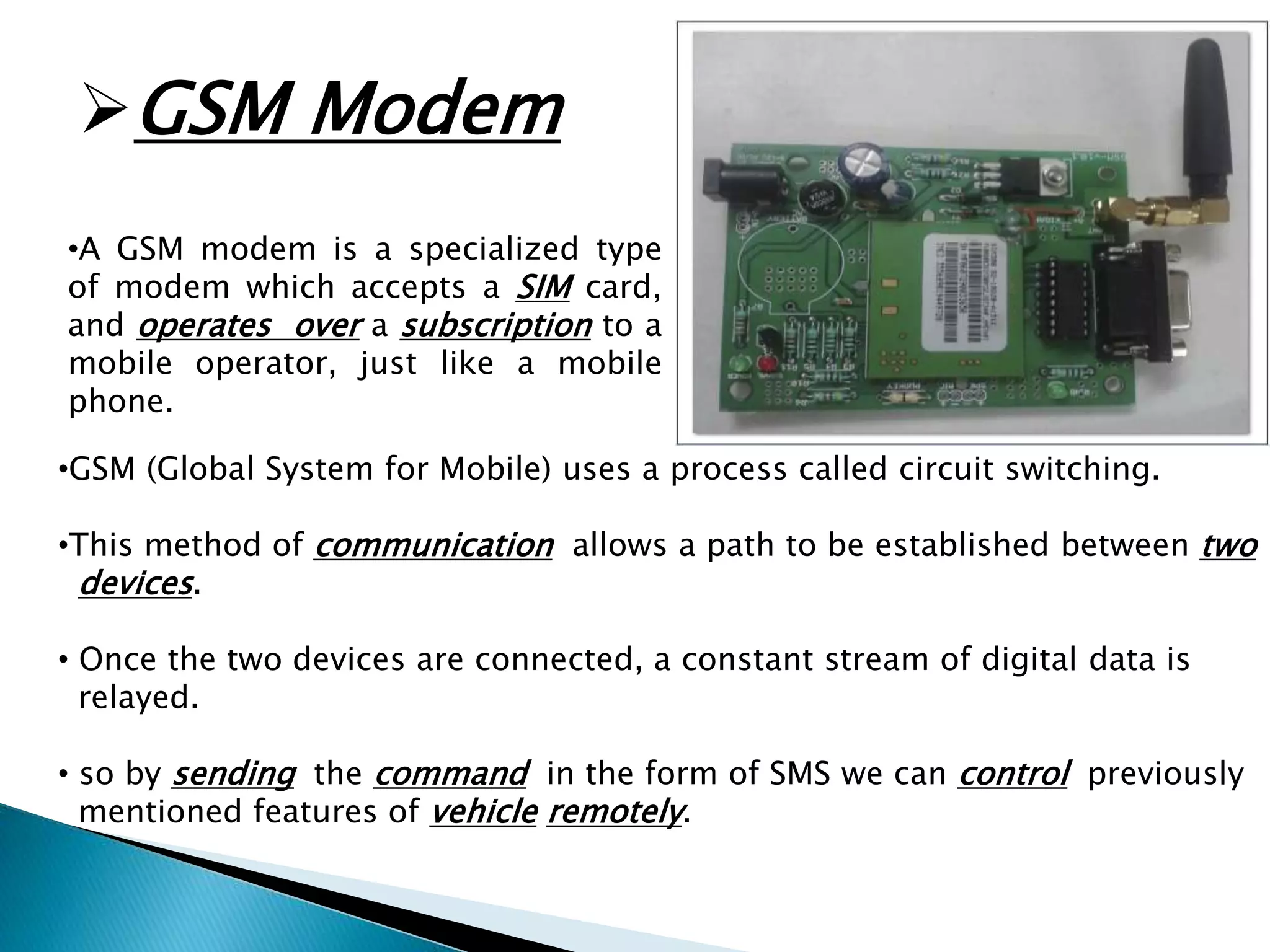 GSM Modem 
•A GSM modem is a specialized type 
of modem which accepts a SIM card, 
and operates over a subscription to a 
mobile operator, just like a mobile 
phone. 
•GSM (Global System for Mobile) uses a process called circuit switching. 
•This method of communication allows a path to be established between two 
devices. 
• Once the two devices are connected, a constant stream of digital data is 
relayed. 
• so by sending the command in the form of SMS we can control previously 
mentioned features of vehicle remotely. 
 