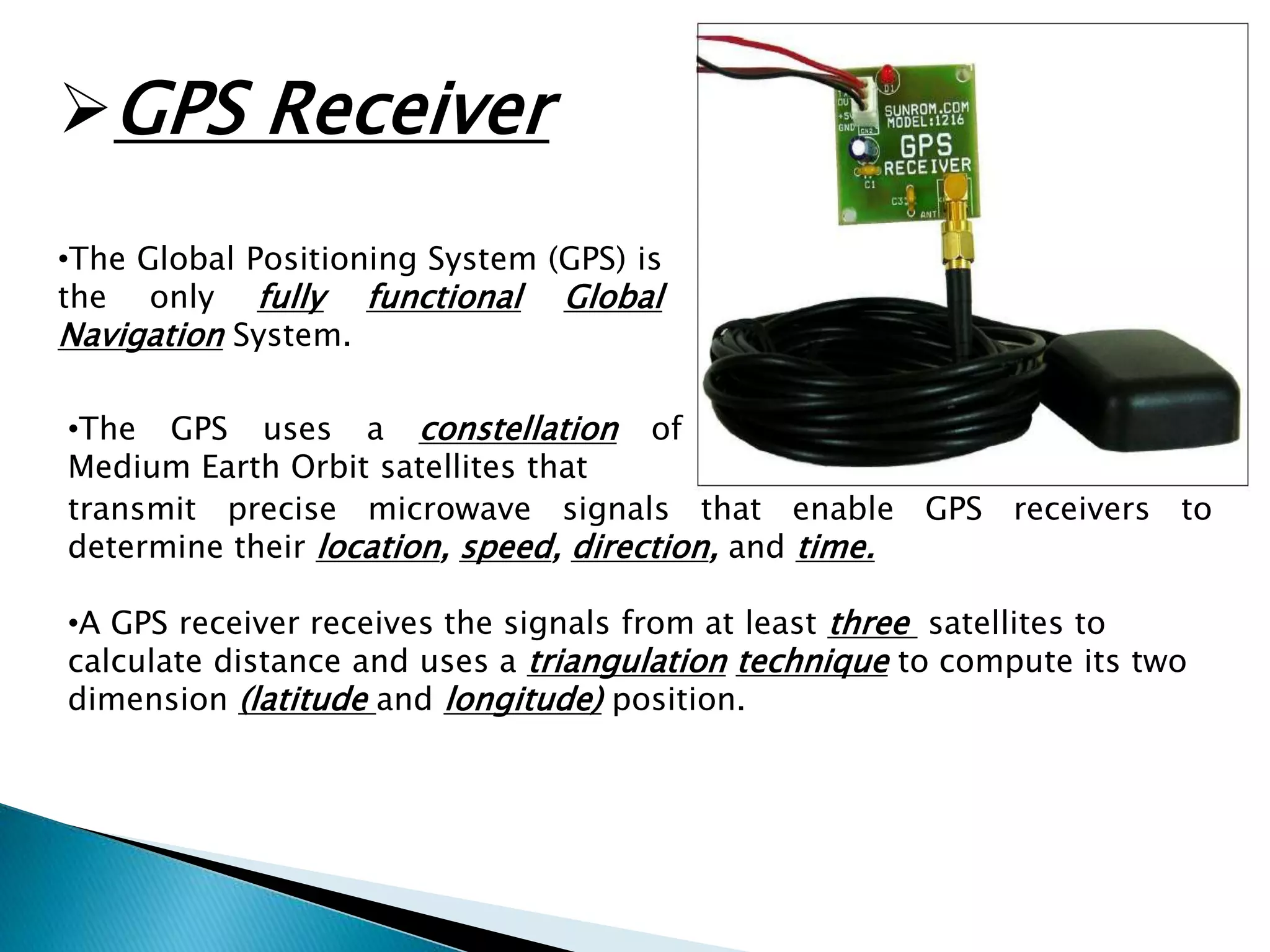 GPS Receiver 
•The Global Positioning System (GPS) is 
the only fully functional Global 
Navigation System. 
•The GPS uses a constellation of 
Medium Earth Orbit satellites that 
transmit precise microwave signals that enable GPS receivers to 
determine their location, speed, direction, and time. 
•A GPS receiver receives the signals from at least three satellites to 
calculate distance and uses a triangulation technique to compute its two 
dimension (latitude and longitude) position. 
 