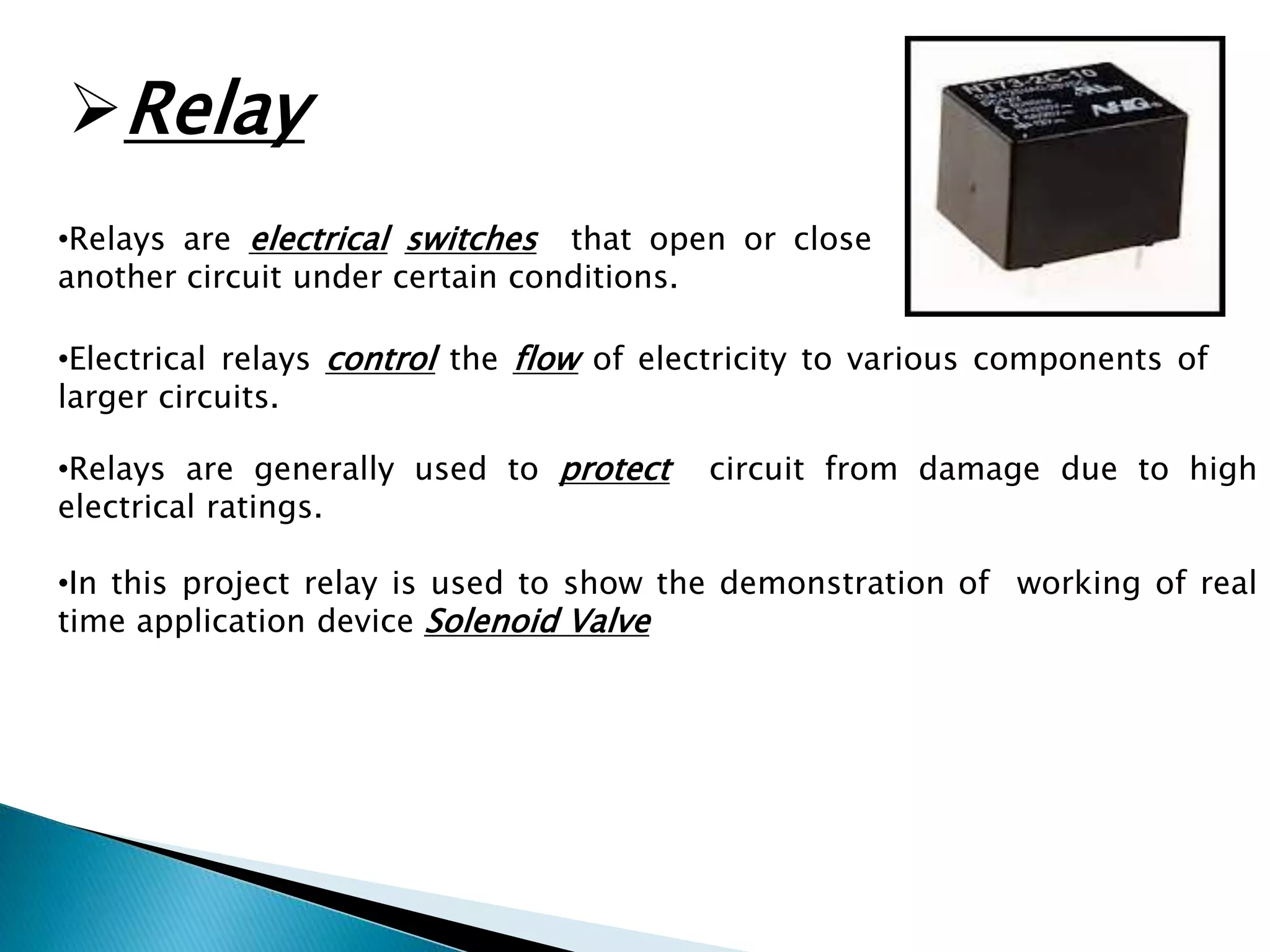 Relay 
•Relays are electrical switches that open or close 
another circuit under certain conditions. 
•Electrical relays control the flow of electricity to various components of 
larger circuits. 
•Relays are generally used to protect circuit from damage due to high 
electrical ratings. 
•In this project relay is used to show the demonstration of working of real 
time application device Solenoid Valve 
 
