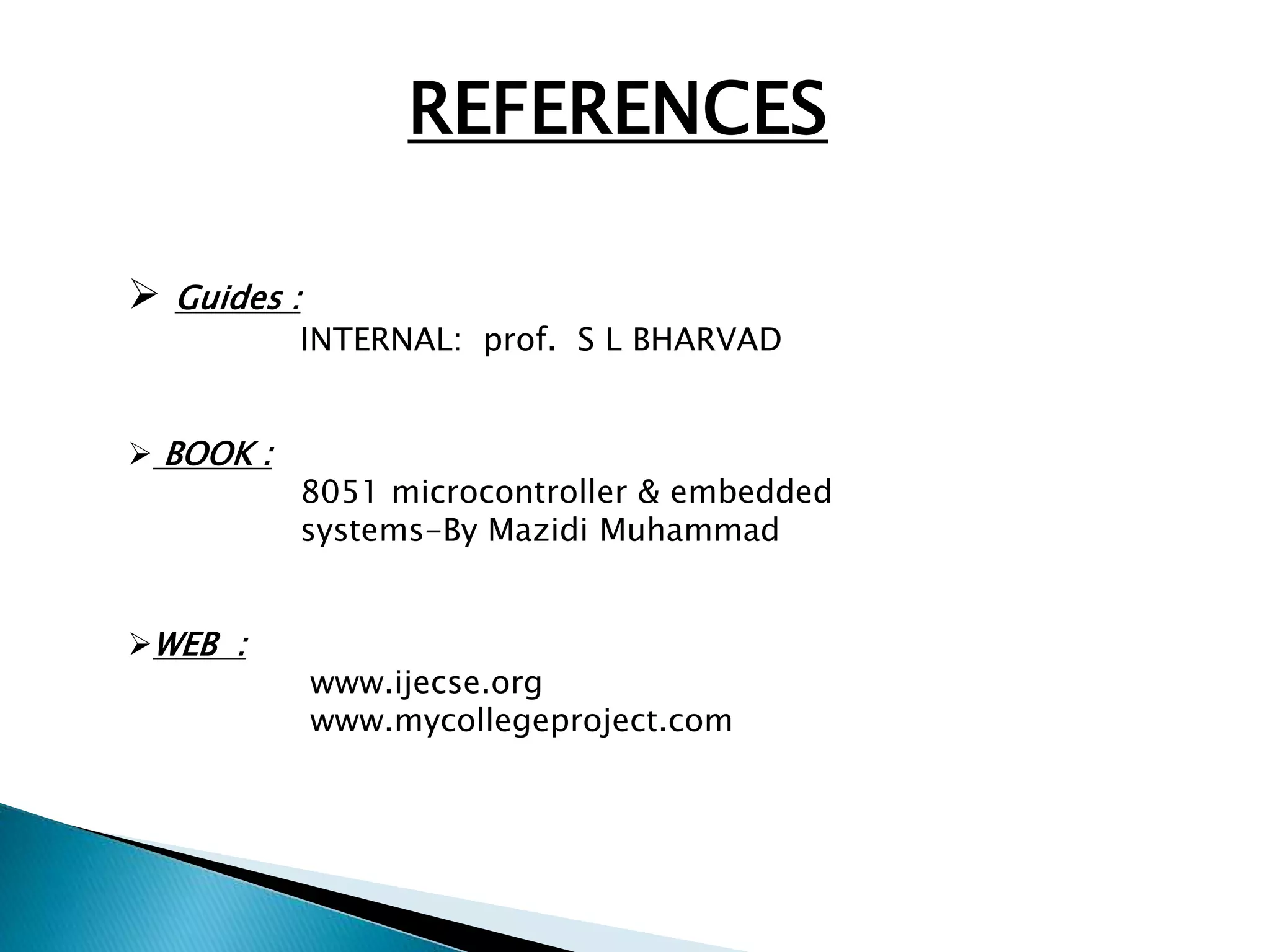 REFERENCES 
 Guides : 
INTERNAL: prof. S L BHARVAD 
 BOOK : 
8051 microcontroller & embedded 
systems-By Mazidi Muhammad 
WEB : 
www.ijecse.org 
www.mycollegeproject.com 
 