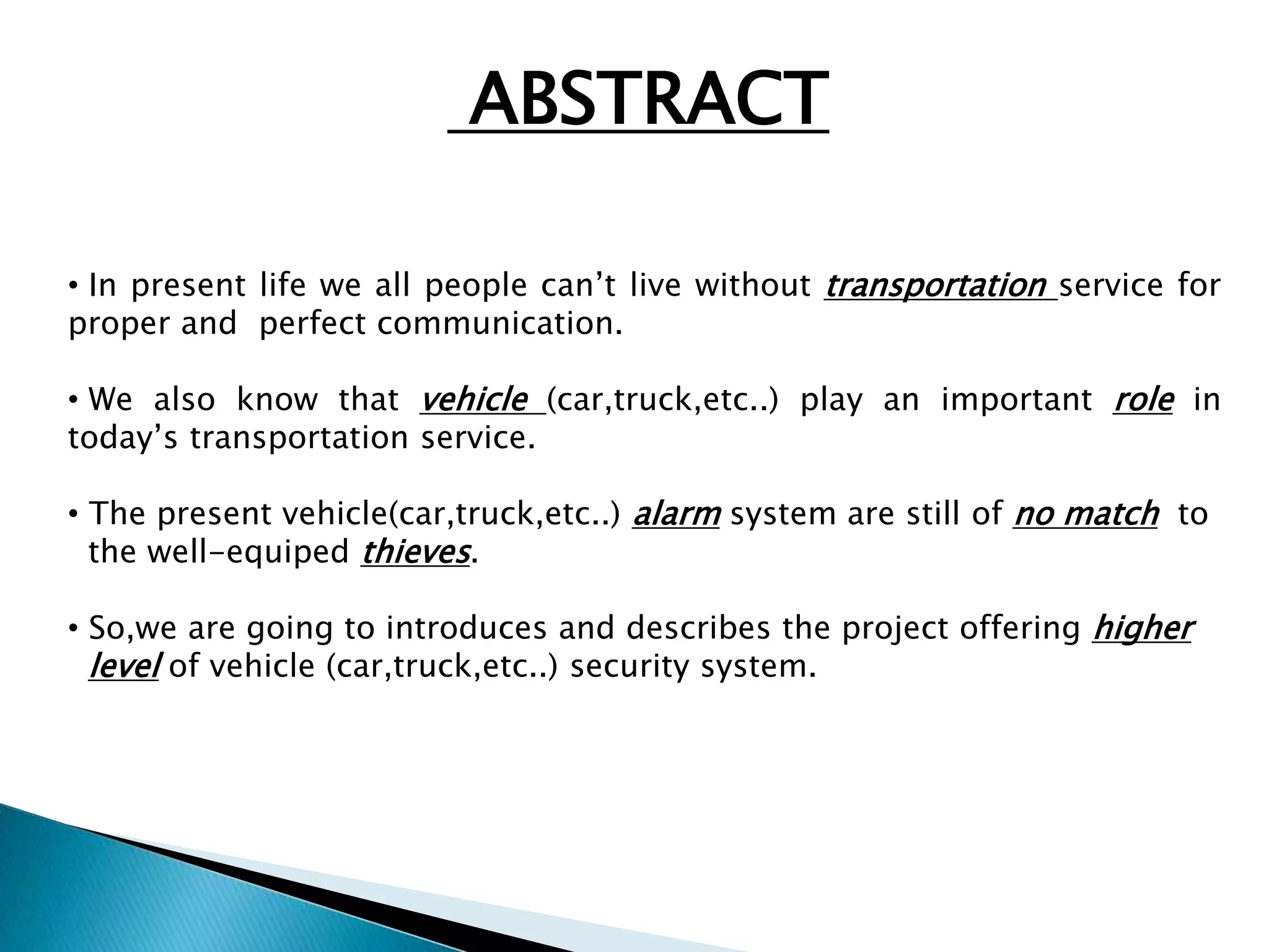 ABSTRACT 
• In present life we all people can’t live without transportation service for 
proper and perfect communication. 
• We also know that vehicle (car,truck,etc..) play an important role in 
today’s transportation service. 
• The present vehicle(car,truck,etc..) alarm system are still of no match to 
the well-equiped thieves. 
• So,we are going to introduces and describes the project offering higher 
level of vehicle (car,truck,etc..) security system. 
 