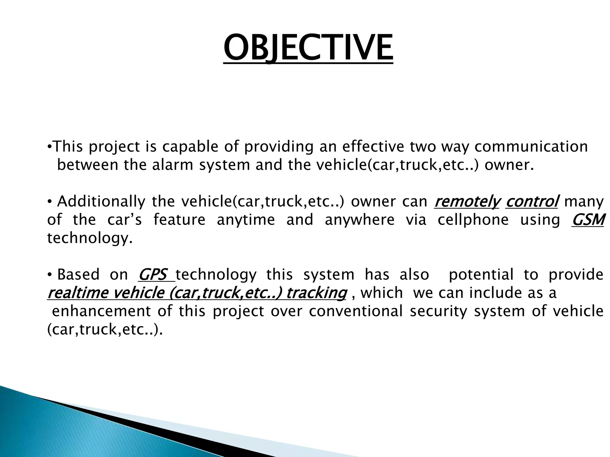 OBJECTIVE 
•This project is capable of providing an effective two way communication 
between the alarm system and the vehicle(car,truck,etc..) owner. 
• Additionally the vehicle(car,truck,etc..) owner can remotely control many 
of the car’s feature anytime and anywhere via cellphone using GSM 
technology. 
• Based on GPS technology this system has also potential to provide 
realtime vehicle (car,truck,etc..) tracking , which we can include as a 
enhancement of this project over conventional security system of vehicle 
(car,truck,etc..). 
 