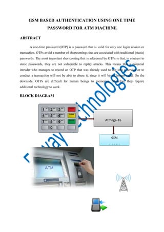 GSM BASED AUTHENTICATION USING ONE TIME
PASSWORD FOR ATM MACHINE
ABSTRACT
A one-time password (OTP) is a password that is valid for only one login session or
transaction. OTPs avoid a number of shortcomings that are associated with traditional (static)
passwords. The most important shortcoming that is addressed by OTPs is that, in contrast to
static passwords, they are not vulnerable to replay attacks. This means that a potential
intruder who manages to record an OTP that was already used to log into a service or to
conduct a transaction will not be able to abuse it, since it will be no longer valid. On the
downside, OTPs are difficult for human beings to memorize. Therefore they require
additional technology to work.

BLOCK DIAGRAM

Atmega-16
MICROCONTROLLER
GSM
MODEM

 