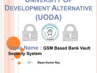 Topic Name : GSM Based Bank Vault
Security System
BY : Ripan Kumar Ray
UNIVERSITY OF
DEVELOPMENT ALTERNATIVE
(UODA)
 
