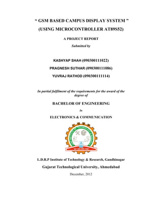 ““ GSM
(USIN
In partia
L.D.R.P
Guja
BASED
NG MIC
A
KASHY
PRAGNE
YUVRA
al fulfilmen
BACHE
ELECTR
Institute o
arat Tech
D CAMP
CROCON
A PROJE
Subm
YAP SHA
ESH SUTH
AJ RATHO
nt of the re
deg
ELOR O
RONICS &
of Techno
hnologica
Decem
PUS DIS
NTROL
ECT REPO
mitted by
AH (09030
HAR (090
OD (0903
equiremen
gree of
OF ENGIN
In
& COMMU
ology & Re
al Univers
mber, 2012
SPLAY
LLER A
ORT
00111022
03001110
00111114
nts for the
NEERIN
UNICATI
esearch, G
sity, Ahm
SYSTE
AT89S52
2)
086)
4)
award of t
G
ION
Gandhinag
medabad
M ”
2)
the
gar
 