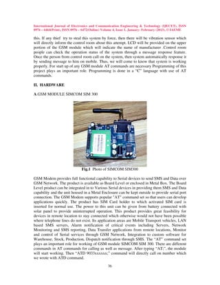 International Journal of Electronics and Communication Engineering & Technology (IJECET), ISSN
0976 – 6464(Print), ISSN 0976 – 6472(Online) Volume 4, Issue 1, January- February (2013), © IAEME

this. If any thief try to steal this system by force, then there will be vibration sensor which
will directly inform the control room about this attempt. LCD will be provided on the upper
portion of the GSM module which will indicate the name of manufacturer .Control room
people can check the operation status of the system through a message response feature.
Once the person from control room call on the system, then system automatically response it
by sending message to him on mobile. Thus, we will come to know that system is working
properly. For start up of any GSM module AT commands are necessary Programming of this
project plays an important role. Programming is done in a “C” language with use of AT
commands.

II. HARDWARE

A.GSM MODULE SIMCOM SIM 300




                              Fig.1 Photo of SIMCOM SIM300

GSM Modem provides full functional capability to Serial devices to send SMS and Data over
GSM Network. The product is available as Board Level or enclosed in Metal Box. The Board
Level product can be integrated in to Various Serial devices in providing them SMS and Data
capability and the unit housed in a Metal Enclosure can be kept outside to provide serial port
connection. The GSM Modem supports popular "AT" command set so that users can develop
applications quickly. The product has SIM Card holder to which activated SIM card is
inserted for normal use. The power to this unit can be given from battery connected with
solar panel to provide uninterrupted operation. This product provides great feasibility for
devices in remote location to stay connected which otherwise would not have been possible
where telephone lines do not exist. Its application areas are Mobile Transport vehicles, LAN
based SMS servers, Alarm notification of critical events including Servers, Network
Monitoring and SMS reporting, Data Transfer applications from remote locations, Monitor
and control of Serial services through GSM Network, Integration to custom software for
Warehouse, Stock, Production, Dispatch notification through SMS. The “AT” command set
plays an important role for working of GSM module SIMCOM SIM 300. There are different
commands in AT commands for calling as well as message. After typing “AT;”, the module
will start working. Then “ATD 9033xxxxxx;” command will directly call on number which
we wrote with ATD command.
                                               36
 
