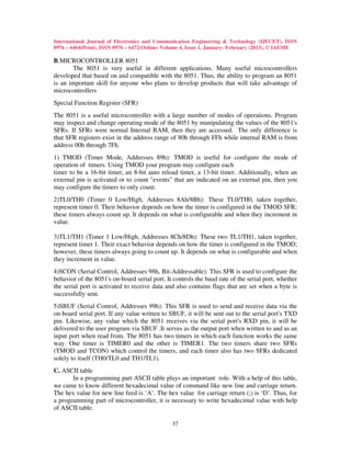 International Journal of Electronics and Communication Engineering & Technology (IJECET), ISSN
0976 – 6464(Print), ISSN 0976 – 6472(Online) Volume 4, Issue 1, January- February (2013), © IAEME

B.MICROCONTROLLER 8051
       The 8051 is very useful in different applications. Many useful microcontrollers
developed that based on and compatible with the 8051. Thus, the ability to program an 8051
is an important skill for anyone who plans to develop products that will take advantage of
microcontrollers
Special Function Register (SFR)
The 8051 is a useful microcontroller with a large number of modes of operations. Program
may inspect and change operating mode of the 8051 by manipulating the values of the 8051's
SFRs. If SFRs were normal Internal RAM, then they are accessed. The only difference is
that SFR registers exist in the address range of 80h through FFh while internal RAM is from
address 00h through 7Fh.
1) TMOD (Timer Mode, Addresses 89h): TMOD is useful for configure the mode of
operation of timers. Using TMOD your program may configure each
timer to be a 16-bit timer, an 8-bit auto reload timer, a 13-bit timer. Additionally, when an
external pin is activated or to count "events" that are indicated on an external pin, then you
may configure the timers to only count.
2)TL0/TH0 (Timer 0 Low/High, Addresses 8Ah/8Bh): These TL0/TH0, taken together,
represent timer 0. Their behavior depends on how the timer is configured in the TMOD SFR;
these timers always count up. It depends on what is configurable and when they increment in
value.

3)TL1/TH1 (Timer 1 Low/High, Addresses 8Ch/8Dh): These two TL1/TH1, taken together,
represent timer 1. Their exact behavior depends on how the timer is configured in the TMOD;
however, these timers always going to count up. It depends on what is configurable and when
they increment in value.
4)SCON (Serial Control, Addresses 98h, Bit-Addressable): This SFR is used to configure the
behavior of the 8051's on-board serial port. It controls the baud rate of the serial port, whether
the serial port is activated to receive data and also contains flags that are set when a byte is
successfully sent.
5)SBUF (Serial Control, Addresses 99h): This SFR is used to send and receive data via the
on-board serial port. If any value written to SBUF, it will be sent out to the serial port's TXD
pin. Likewise, any value which the 8051 receives via the serial port's RXD pin, it will be
delivered to the user program via SBUF .It serves as the output port when written to and as an
input port when read from. The 8051 has two timers in which each function works the same
way. One timer is TIMER0 and the other is TIMER1. The two timers share two SFRs
(TMOD and TCON) which control the timers, and each timer also has two SFRs dedicated
solely to itself (TH0/TL0 and TH1/TL1).
C. ASCII table
       In a programming part ASCII table plays an important role. With a help of this table,
we came to know different hexadecimal value of command like new line and carriage return.
The hex value for new line feed is ‘A’. The hex value for carriage return (;) is ‘D’. Thus, for
a programming part of microcontroller, it is necessary to write hexadecimal value with help
of ASCII table.

                                               37
 