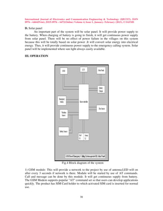 International Journal of Electronics and Communication Engineering & Technology (IJECET), ISSN
0976 – 6464(Print), ISSN 0976 – 6472(Online) Volume 4, Issue 1, January- February (2013), © IAEME

D. Solar panel
        An important part of the system will be solar panel. It will provide power supply to
the battery. When charging of battery is going to finish, it will get continuous power supply
from solar panel. There will be no effect of power failure in the villages on this system
because this will be totally based on solar power .It will convert solar energy into electrical
energy. Thus, it will provide continuous power supply to the emergency calling system. Solar
panel will be implemented where sun light always easily available.

III. OPERATION




                               Fig.4 Block diagram of the system

1) GSM module: This will provide a network to the project by use of antenna.LED will on
after every 3 seconds if network is there. Module will be started by use of AT commands.
Call and message can be done by this module. It will get continuous supply from battery.
The GSM Modem supports popular "AT" command set so that users can develop applications
quickly. The product has SIM Card holder to which activated SIM card is inserted for normal
use.


                                               38
 