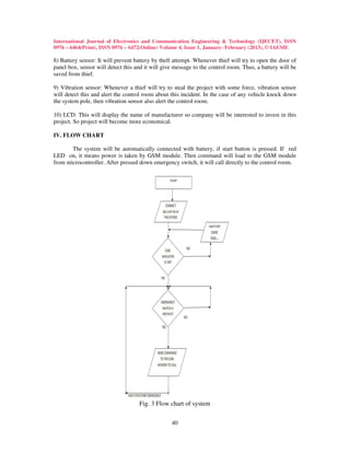 International Journal of Electronics and Communication Engineering & Technology (IJECET), ISSN
0976 – 6464(Print), ISSN 0976 – 6472(Online) Volume 4, Issue 1, January- February (2013), © IAEME

8) Battery sensor: It will prevent battery by theft attempt. Whenever thief will try to open the door of
panel box, sensor will detect this and it will give message to the control room. Thus, a battery will be
saved from thief.

9) Vibration sensor: Whenever a thief will try to steal the project with some force, vibration sensor
will detect this and alert the control room about this incident. In the case of any vehicle knock down
the system pole, then vibration sensor also alert the control room.

10) LCD: This will display the name of manufacturer so company will be interested to invest in this
project. So project will become more economical.

IV. FLOW CHART

       The system will be automatically connected with battery, if start button is pressed. If red
LED on, it means power is taken by GSM module. Then command will load to the GSM module
from microcontroller. After pressed down emergency switch, it will call directly to the control room.




                                    Fig. 3 Flow chart of system

                                                  40
 