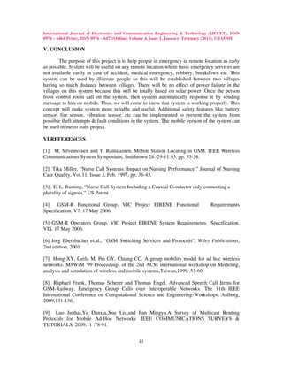International Journal of Electronics and Communication Engineering & Technology (IJECET), ISSN
0976 – 6464(Print), ISSN 0976 – 6472(Online) Volume 4, Issue 1, January- February (2013), © IAEME

V. CONCLUSION

        The purpose of this project is to help people in emergency in remote location as early
as possible. System will be useful on any remote location where basic emergency services are
not available easily in case of accident, medical emergency, robbery, breakdown etc. This
system can be used by illiterate people so this will be established between two villages
having so much distance between villages. There will be no effect of power failure in the
villages on this system because this will be totally based on solar power .Once the person
from control room call on the system, then system automatically response it by sending
message to him on mobile. Thus, we will come to know that system is working properly. This
concept will make system more reliable and useful. Additional safety features like battery
sensor, fire sensor, vibration sensor, etc can be implemented to prevent the system from
possible theft attempts & fault conditions in the system. The mobile version of the system can
be used in metro train project.

VI.REFERENCES

[1]. M. Silventoinen and T. Rantalainen, Mobile Station Locating in GSM. IEEE Wireless
Communications System Symposium, Smithtown 28.-29-11.95. pp. 53-58.

[2]. Tika Miller, “Nurse Call Systems: Impact on Nursing Performance,” Journal of Nursing
Care Quality, Vol.11, Issue 3, Feb. 1997, pp. 36-43.

[3] . E. L. Bunting, “Nurse Call System Including a Coaxial Conductor only connecting a
plurality of signals,” US Patent

[4]   GSM-R Functional Group. VIC Project EIRENE Functional                       Requirements
Specification. V7. 17 May 2006.

[5] GSM-R Operators Group. VIC Project EIRENE System Requirements Specification.
VIS. 17 May 2006.

[6] Jorg Ebersbacher et.al., “GSM Switching Services and Protocols”, Wiley Publications,
2nd edition, 2001.

[7] Hong XY, Gerla M, Pei GY, Chiang CC. A group mobility model for ad hoc wireless
networks. MSWiM '99 Proceedings of the 2nd ACM international workshop on Modeling,
analysis and simulation of wireless and mobile systems,Taiwan,1999: 53-60.

[8] Raphael Frank, Thomas Scherer and Thomas Engel. Advanced Speech Call Items for
GSM-Railway. Emergency Group Calls over Interoperable Networks. The 11th IEEE
International Conference on Computational Science and Engineering-Workshops, Aalborg,
2009,131-136 .

[9] Luo Junhai,Ye Danxia,Xue Liu,and Fan Mingyu.A Survey of Multicast Routing
Protocols for Mobile Ad-Hoc Networks .IEEE COMMUNICATIONS SURVEYS &
TUTORIALS, 2009,11 :78-91.


                                               41
 