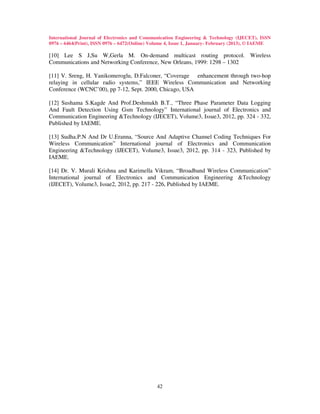 International Journal of Electronics and Communication Engineering & Technology (IJECET), ISSN
0976 – 6464(Print), ISSN 0976 – 6472(Online) Volume 4, Issue 1, January- February (2013), © IAEME

[10] Lee S J,Su W,Gerla M. On-demand multicast routing protocol. Wireless
Communications and Networking Conference, New Orleans, 1999: 1298 – 1302

[11] V. Sreng, H. Yanikomeroglu, D.Falconer, “Coverage enhancement through two-hop
relaying in cellular radio systems,” IEEE Wireless Communication and Networking
Conference (WCNC’00), pp 7-12, Sept. 2000, Chicago, USA

[12] Sushama S.Kagde And Prof.Deshmukh B.T., “Three Phase Parameter Data Logging
And Fault Detection Using Gsm Technology” International journal of Electronics and
Communication Engineering &Technology (IJECET), Volume3, Issue3, 2012, pp. 324 - 332,
Published by IAEME.

[13] Sudha.P.N And Dr U.Eranna, “Source And Adaptive Channel Coding Techniques For
Wireless Communication” International journal of Electronics and Communication
Engineering &Technology (IJECET), Volume3, Issue3, 2012, pp. 314 - 323, Published by
IAEME.

[14] Dr. V. Murali Krishna and Karimella Vikram, “Broadband Wireless Communication”
International journal of Electronics and Communication Engineering &Technology
(IJECET), Volume3, Issue2, 2012, pp. 217 - 226, Published by IAEME.




                                               42
 