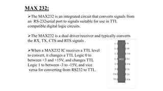 MAX 232:
The MAX232 is an integrated circuit that converts signals from
an RS-232serial port to signals suitable for use in TTL
compatible digital logic circuits.
The MAX232 is a dual driver/receiver and typically converts
the RX, TX, CTS and RTS signals .
When a MAX232 IC receives a TTL level
to convert, it changes a TTL Logic 0 to
between +3 and +15V, and changes TTL
Logic 1 to between -3 to -15V, and vice
versa for converting from RS232 to TTL.
 
