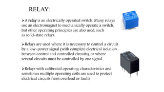 A relay is an electrically operated switch. Many relays
use an electromagnet to mechanically operate a switch,
but other operating principles are also used, such
as solid-state relays.
Relays are used where it is necessary to control a circuit
by a low-power signal (with complete electrical isolation
between control and controlled circuits), or where
several circuits must be controlled by one signal.
Relays with calibrated operating characteristics and
sometimes multiple operating coils are used to protect
electrical circuits from overload or faults
RELAY:
 