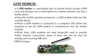 GSM MODEM:
A GSM modem is a specialized type of modem which accepts a SIM
card, and operates over a subscription to a mobile operator, just like a
mobile phone.
From the mobile operator perspective, a GSM modem looks just like
a mobile phone.
When a GSM modem is connected to a computer, this allows the
computer to use the GSM modem to communicate over the mobile
network.
While these GSM modems are most frequently used to provide
mobile internet connectivity, many of them can also be used for
sending and receiving SMS and
MMS messages.
 