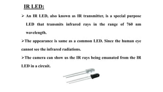 IR LED:
 An IR LED, also known as IR transmitter, is a special purpose
LED that transmits infrared rays in the range of 760 nm
wavelength.
The appearance is same as a common LED. Since the human eye
cannot see the infrared radiations.
The camera can show us the IR rays being emanated from the IR
LED in a circuit.
 