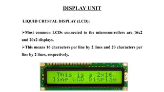 LIQUID CRYSTAL DISPLAY (LCD):
Most common LCDs connected to the microcontrollers are 16x2
and 20x2 displays.
This means 16 characters per line by 2 lines and 20 characters per
line by 2 lines, respectively.
DISPLAY UNIT
 