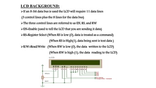 LCD BACKGROUND:
If an 8-bit data bus is used the LCD will require 11 data lines
(3 control lines plus the 8 lines for the data bus)
The three control lines are referred to as EN, RS, and RW
EN=Enable (used to tell the LCD that you are sending it data)
RS=Register Select (When RS is low (0), data is treated as a command)
(When RS is High(1), data being sent is text data )
R/W=Read/Write (When RW is low (0), the data written to the LCD)
(When RW is high (1), the data reading to the LCD)
 