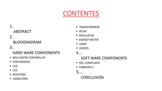CONTENTES
1…..
ABSTRACT
2…..
BLOCKDIAGRAM
3…..
HARD WARE COMPONENTS
 8051 MICRO CONTROLLER
 GSM MODEM
 LCD
 LED
 RESISTORS
 CAPACITORS
 TRANSFORMERS
 RELAY
 REGULATOR
 ENERGY METER
 LAMP
 DIODES
4….
SOFT WARE COMPONENTS
 KEIL COMPLAIER
 EMBEDED C
5….
CONCLUSION
 