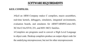 SOFTWARE REQUIREMENTS
Keil an ARM Company makes C compilers, macro assemblers,
real-time kernels, debuggers, simulators, integrated environments,
evaluation boards, and emulators for ARM7/ARM9/Cortex-M3,
XC16x/C16x/ST10, 251, and 8051 MCU families.
Compilers are programs used to convert a High Level Language
to object code. Desktop compilers produce an output object code for
the underlying microprocessor, but not for other microprocessors
KEIL COMPILER:
 