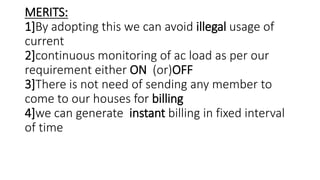 MERITS:
1]By adopting this we can avoid illegal usage of
current
2]continuous monitoring of ac load as per our
requirement either ON (or)OFF
3]There is not need of sending any member to
come to our houses for billing
4]we can generate instant billing in fixed interval
of time
 