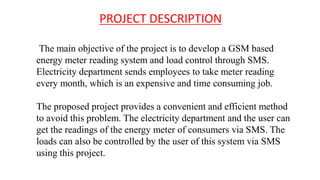 PROJECT DESCRIPTION
The main objective of the project is to develop a GSM based
energy meter reading system and load control through SMS.
Electricity department sends employees to take meter reading
every month, which is an expensive and time consuming job.
The proposed project provides a convenient and efficient method
to avoid this problem. The electricity department and the user can
get the readings of the energy meter of consumers via SMS. The
loads can also be controlled by the user of this system via SMS
using this project.
 