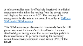 A microcontroller input is effectively interfaced to a digital
energy meter that takes the reading from the energy meter
and displays the same on an LCD. The reading of the
energy meter is also sent to the control room by an SMS via
SIM loaded GSM modem.
This GSM modem can also receive commands from the cell
phone to control the owner’s electrical loads. It uses a
standard digital energy meter that delivers output pulses to
the microcontroller to perform counting for necessary
action. On receiving command it can switch ON/OFF the
lOAD
 