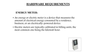 HARDWARE REQUIREMENTS
ENERGY METER:
• An energy or electric meter is a device that measures the
amount of electrical energy consumed by a residence,
business, or an electrically-powered device.
• Electric meters are typically calibrated in billing units, the
most common one being the kilowatt hour.
 
