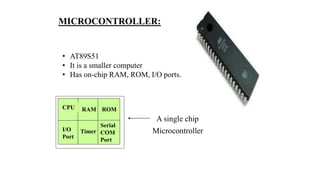 MICROCONTROLLER:
• AT89S51
• It is a smaller computer
• Has on-chip RAM, ROM, I/O ports...
RAM ROM
I/O
Port
Timer
Serial
COM
Port
Microcontroller
CPU
A single chip
 