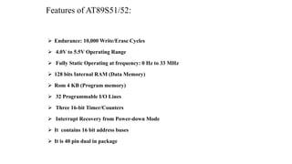 Features of AT89S51/52:
 Endurance: 10,000 Write/Erase Cycles
 4.0V to 5.5V Operating Range
 Fully Static Operating at frequency: 0 Hz to 33 MHz
 128 bits Internal RAM (Data Memory)
 Rom 4 KB (Program memory)
 32 Programmable I/O Lines
 Three 16-bit Timer/Counters
 Interrupt Recovery from Power-down Mode
 It contains 16 bit address buses
 It is 40 pin dual in package
 