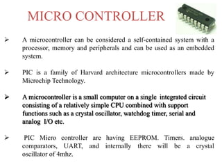 MICRO CONTROLLER
 A microcontroller can be considered a self-contained system with a
processor, memory and peripherals and can be used as an embedded
system.
 PIC is a family of Harvard architecture microcontrollers made by
Microchip Technology.
 A microcontroller is a small computer on a single integrated circuit
consisting of a relatively simple CPU combined with support
functions such as a crystal oscillator, watchdog timer, serial and
analog I/O etc.
 PIC Micro controller are having EEPROM. Timers. analogue
comparators, UART, and internally there will be a crystal
oscillator of 4mhz.
 