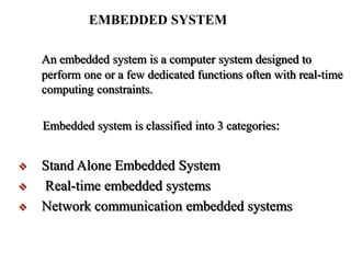 EMBEDDED SYSTEM
An embedded system is a computer system designed to
perform one or a few dedicated functions often with real-time
computing constraints.
Embedded system is classified into 3 categories:
 Stand Alone Embedded System
 Real-time embedded systems
 Network communication embedded systems
 
