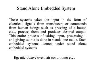 Stand Alone Embedded System
These systems takes the input in the form of
electrical signals from transducers or commands
from human beings such as pressing of a button
etc.., process them and produces desired output.
This entire process of taking input, processing it
and giving output is done in standalone mode. Such
embedded systems comes under stand alone
embedded systems
Eg: microwave oven, air conditioner etc..
 
