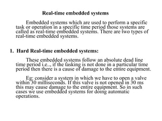 Real-time embedded systems
Embedded systems which are used to perform a specific
task or operation in a specific time period those systems are
called as real-time embedded systems. There are two types of
real-time embedded systems.
1. Hard Real-time embedded systems:
These embedded systems follow an absolute dead line
time period i.e.., if the tasking is not done in a particular time
period then there is a cause of damage to the entire equipment.
Eg: consider a system in which we have to open a valve
within 30 milliseconds. If this valve is not opened in 30 ms
this may cause damage to the entire equipment. So in such
cases we use embedded systems for doing automatic
operations.
 
