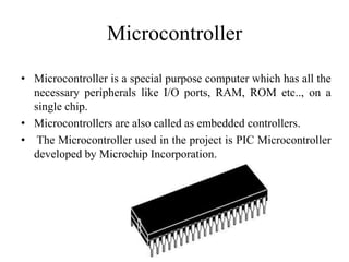 Microcontroller
• Microcontroller is a special purpose computer which has all the
necessary peripherals like I/O ports, RAM, ROM etc.., on a
single chip.
• Microcontrollers are also called as embedded controllers.
• The Microcontroller used in the project is PIC Microcontroller
developed by Microchip Incorporation.
 