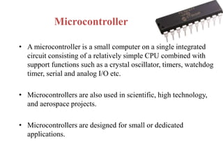 Microcontroller
• A microcontroller is a small computer on a single integrated
circuit consisting of a relatively simple CPU combined with
support functions such as a crystal oscillator, timers, watchdog
timer, serial and analog I/O etc.
• Microcontrollers are also used in scientific, high technology,
and aerospace projects.
• Microcontrollers are designed for small or dedicated
applications.
 