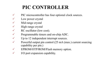 PIC CONTROLLER
 PIC microcontroller has four optional clock sources.
 Low power crystal
 Mid range crystal
 High range crystal
 RC oscillator (low cost).
 Programmable timers and on-chip ADC.
 Up to 12 independent interrupt sources.
 Powerful output pin control (25 mA (max.) current sourcing
capability per pin.)
 EPROM/OTP/ROM/Flash memory option.
 I/O port expansion capability.
 