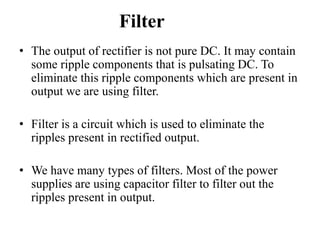 Filter
• The output of rectifier is not pure DC. It may contain
some ripple components that is pulsating DC. To
eliminate this ripple components which are present in
output we are using filter.
• Filter is a circuit which is used to eliminate the
ripples present in rectified output.
• We have many types of filters. Most of the power
supplies are using capacitor filter to filter out the
ripples present in output.
 
