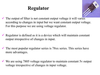 Regulator
 The output of filter is not constant output voltage it will varies
according to changes in input but we want constant output voltage.
For this purpose we are using voltage regulator.
 Regulator is defined as it is a device which will maintain constant
output irrespective of changes in input.
 The most popular regulator series is 78xx series. This series have
more advantages.
 We are using 7805 voltage regulator to maintain constant 5v output
voltage irrespective of changes in input voltage.
 