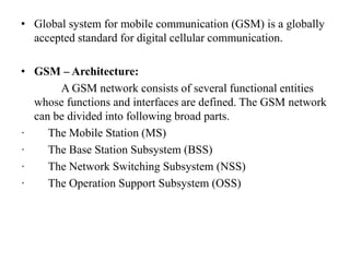 • Global system for mobile communication (GSM) is a globally
accepted standard for digital cellular communication.
• GSM – Architecture:
A GSM network consists of several functional entities
whose functions and interfaces are defined. The GSM network
can be divided into following broad parts.
· The Mobile Station (MS)
· The Base Station Subsystem (BSS)
· The Network Switching Subsystem (NSS)
· The Operation Support Subsystem (OSS)
 