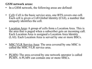 GSM network areas:
• In a GSM network, the following areas are defined:
• Cell: Cell is the basic service area, one BTS covers one cell.
Each cell is given a Cell Global Identity (CGI), a number that
uniquely identifies the cell.
• Location Area: A group of cells form a Location Area. This is
the area that is paged when a subscriber gets an incoming call.
Each Location Area is assigned a Location Area Identity
(LAI). Each Location Area is served by one or more BSCs.
• MSC/VLR Service Area: The area covered by one MSC is
called the MSC/VLR service area.
• PLMN: The area covered by one network operator is called
PLMN. A PLMN can contain one or more MSCs.
 
